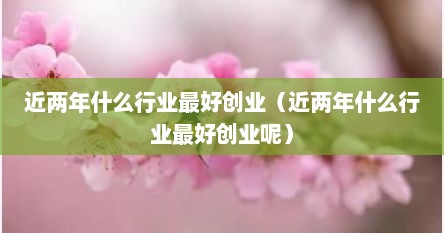 近两年什么行业最好创业（近两年什么行业最好创业呢）