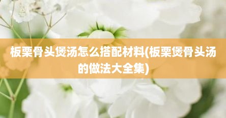 板栗骨头煲汤怎么搭配材料(板栗煲骨头汤的做法大全集)