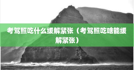 考驾照吃什么缓解紧张（考驾照吃啥能缓解紧张）