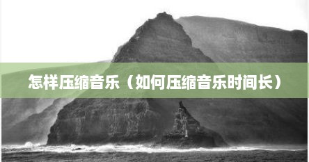 怎样压缩音乐（如何压缩音乐时间长）