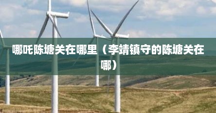 哪吒陈塘关在哪里（李靖镇守的陈塘关在哪）