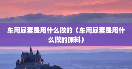 车用尿素是用什么做的（车用尿素是用什么做的原料）