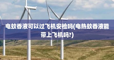 电蚊香液可以过飞机安检吗(电热蚊香液能带上飞机吗?)