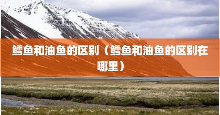 鳕鱼和油鱼的区别（鳕鱼和油鱼的区别在哪里）