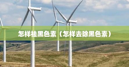 怎样祛黑色素（怎样去除黑色素）