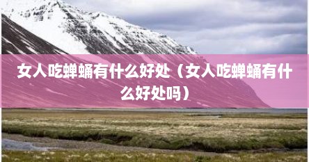 女人吃蝉蛹有什么好处（女人吃蝉蛹有什么好处吗）