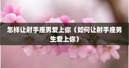怎样让射手座男爱上你（如何让射手座男生爱上你）