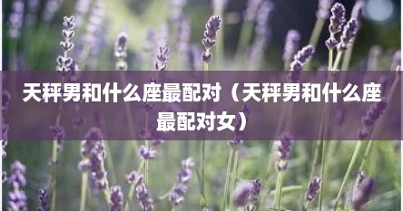 天秤男和什么座最配对（天秤男和什么座最配对女）