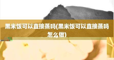 黑米饭可以直接蒸吗(黑米饭可以直接蒸吗怎么做)