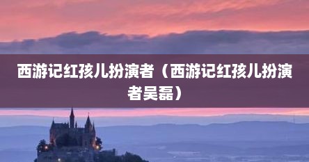 西游记红孩儿扮演者（西游记红孩儿扮演者吴磊）