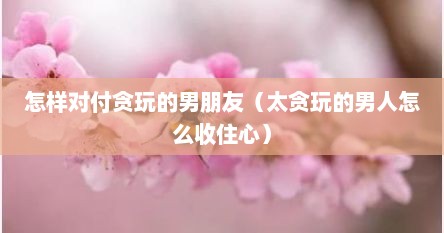 怎样对付贪玩的男朋友（太贪玩的男人怎么收住心）