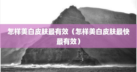 怎样美白皮肤最有效（怎样美白皮肤最快最有效）