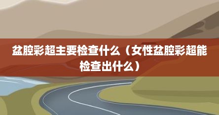 盆腔彩超主要检查什么（女性盆腔彩超能检查出什么）