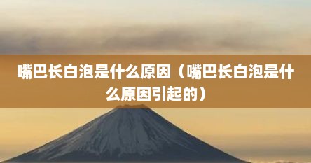 嘴巴长白泡是什么原因（嘴巴长白泡是什么原因引起的）