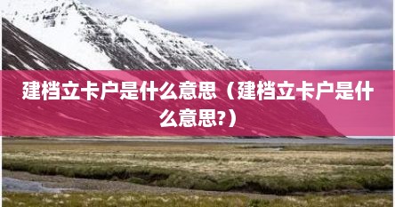 建档立卡户是什么意思（建档立卡户是什么意思?）