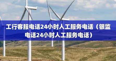 工行客服电话24小时人工服务电话（银监电话24小时人工服务电话）