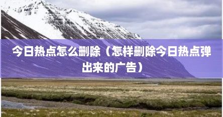 今日热点怎么删除（怎样删除今日热点弹出来的广告）