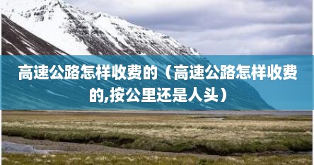 高速公路怎样收费的（高速公路怎样收费的,按公里还是人头）