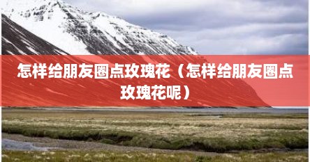 怎样给朋友圈点玫瑰花（怎样给朋友圈点玫瑰花呢）