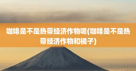 咖啡是不是热带经济作物呢(咖啡是不是热带经济作物和橘子)