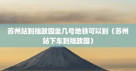 苏州站到拙政园坐几号地铁可以到（苏州站下车到拙政园）