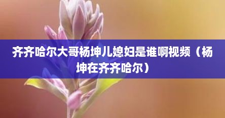 齐齐哈尔大哥杨坤儿媳妇是谁啊视频（杨坤在齐齐哈尔）