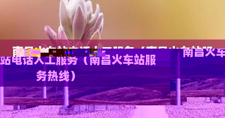 南昌火车站电话人工服务（南昌火车站服务热线）