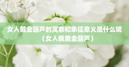 女人戴金葫芦的寓意和象征意义是什么呢（女人佩戴金葫芦）