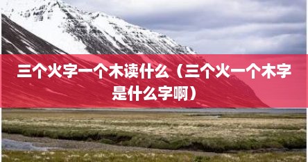 三个火字一个木读什么（三个火一个木字是什么字啊）