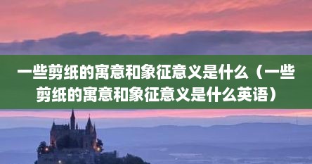 一些剪纸的寓意和象征意义是什么（一些剪纸的寓意和象征意义是什么英语）