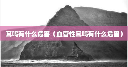 耳鸣有什么危害（血管性耳鸣有什么危害）
