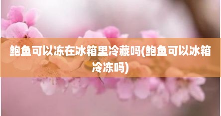 鲍鱼可以冻在冰箱里冷藏吗(鲍鱼可以冰箱冷冻吗)