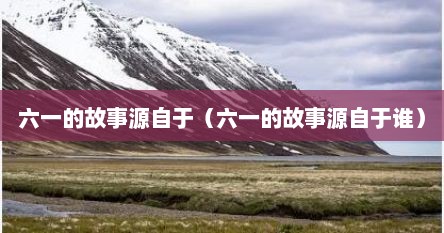 六一的故事源自于（六一的故事源自于谁）
