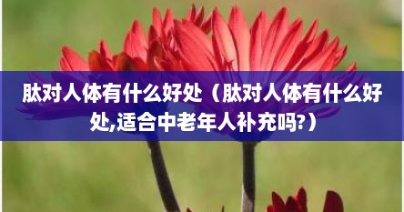 肽对人体有什么好处（肽对人体有什么好处,适合中老年人补充吗?）