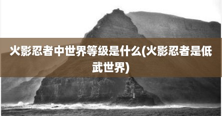 火影忍者中世界等级是什么(火影忍者是低武世界)