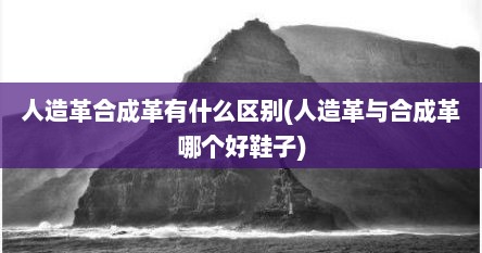 人造革合成革有什么区别(人造革与合成革哪个好鞋子)
