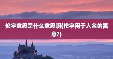 伦字意思是什么意思啊(伦字用于人名的寓意?)