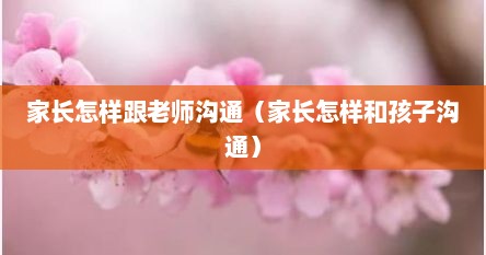 家长怎样跟老师沟通（家长怎样和孩子沟通）