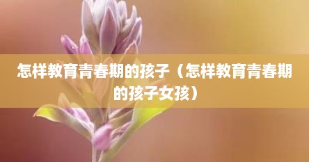 怎样教育青春期的孩子（怎样教育青春期的孩子女孩）