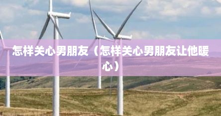 怎样关心男朋友（怎样关心男朋友让他暖心）
