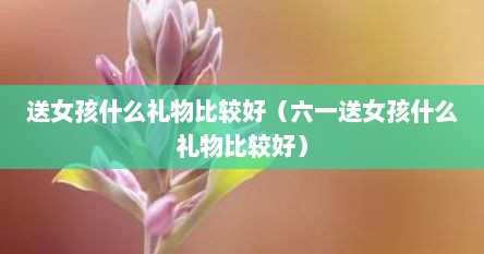 送女孩什么礼物比较好（六一送女孩什么礼物比较好）