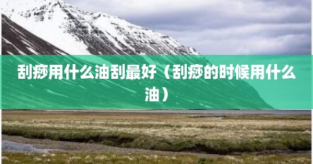 刮痧用什么油刮最好（刮痧的时候用什么油）