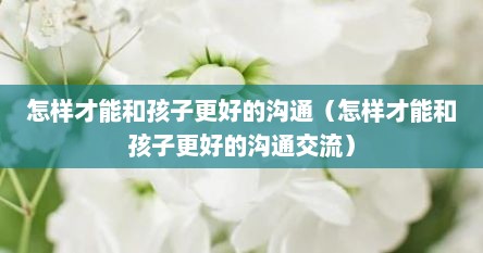 怎样才能和孩子更好的沟通（怎样才能和孩子更好的沟通交流）