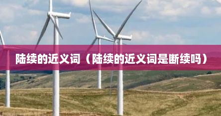 陆续的近义词（陆续的近义词是断续吗）