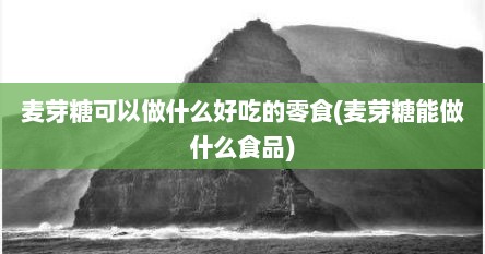 麦芽糖可以做什么好吃的零食(麦芽糖能做什么食品)