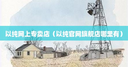 以纯网上专卖店（以纯官网旗舰店哪里有）