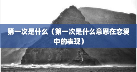 第一次是什么（第一次是什么意思在恋爱中的表现）