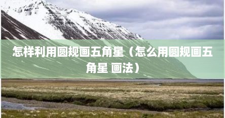 怎样利用圆规画五角星（怎么用圆规画五角星 画法）