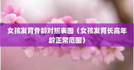 女孩发育骨龄对照表图（女孩发育长高年龄正常范围）