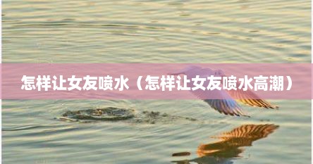 怎样让女友喷水（怎样让女友喷水高潮）